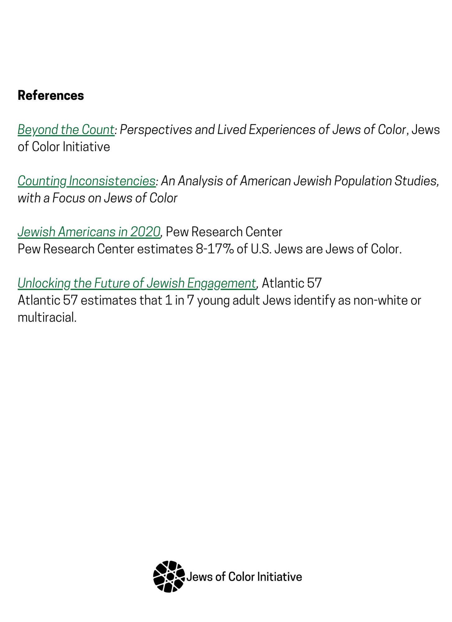 REFERENCES Beyond the Count: Perspectives and Lived Experiences of Jews of Color, Jews of Color Initiative. Counting Inconsistencies: An Analysis of American Jewish Population Studies, with a focus on Jews of Color. Jewish Americans in 2020, Pew Research Center. Pew Research Center estimates 8-17% of U.S. Jews are Jews of Color. Unlocking the Future of Jewish Engagement, Atlantic 57. Atlantic 57 estimates that 1 in 7 young adult Jews identify as non-white or multiracial
